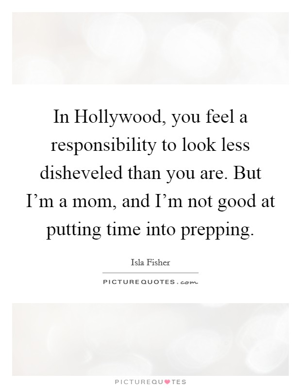 In Hollywood, you feel a responsibility to look less disheveled than you are. But I'm a mom, and I'm not good at putting time into prepping Picture Quote #1