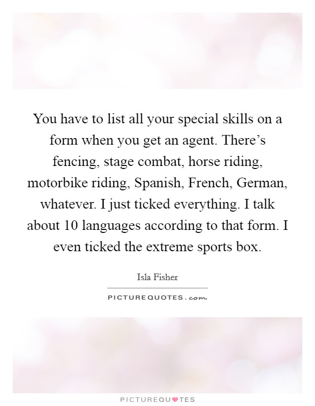 You have to list all your special skills on a form when you get an agent. There's fencing, stage combat, horse riding, motorbike riding, Spanish, French, German, whatever. I just ticked everything. I talk about 10 languages according to that form. I even ticked the extreme sports box Picture Quote #1
