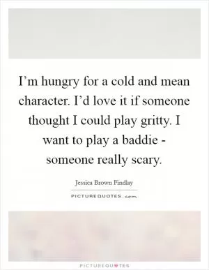 I’m hungry for a cold and mean character. I’d love it if someone thought I could play gritty. I want to play a baddie - someone really scary Picture Quote #1