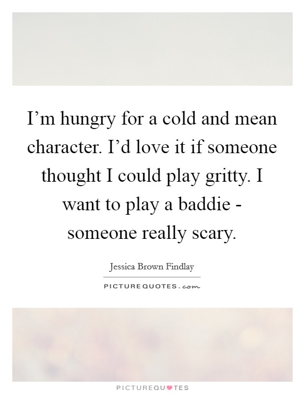 I'm hungry for a cold and mean character. I'd love it if someone thought I could play gritty. I want to play a baddie - someone really scary Picture Quote #1