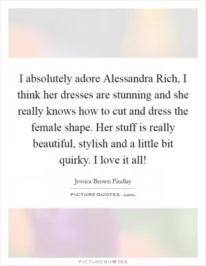 I absolutely adore Alessandra Rich, I think her dresses are stunning and she really knows how to cut and dress the female shape. Her stuff is really beautiful, stylish and a little bit quirky. I love it all! Picture Quote #1
