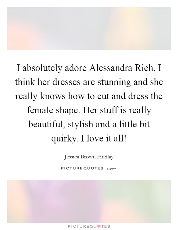 I absolutely adore Alessandra Rich, I think her dresses are stunning and she really knows how to cut and dress the female shape. Her stuff is really beautiful, stylish and a little bit quirky. I love it all! Picture Quote #1