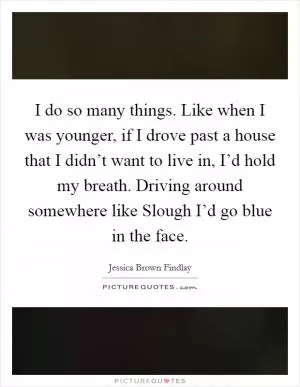 I do so many things. Like when I was younger, if I drove past a house that I didn’t want to live in, I’d hold my breath. Driving around somewhere like Slough I’d go blue in the face Picture Quote #1