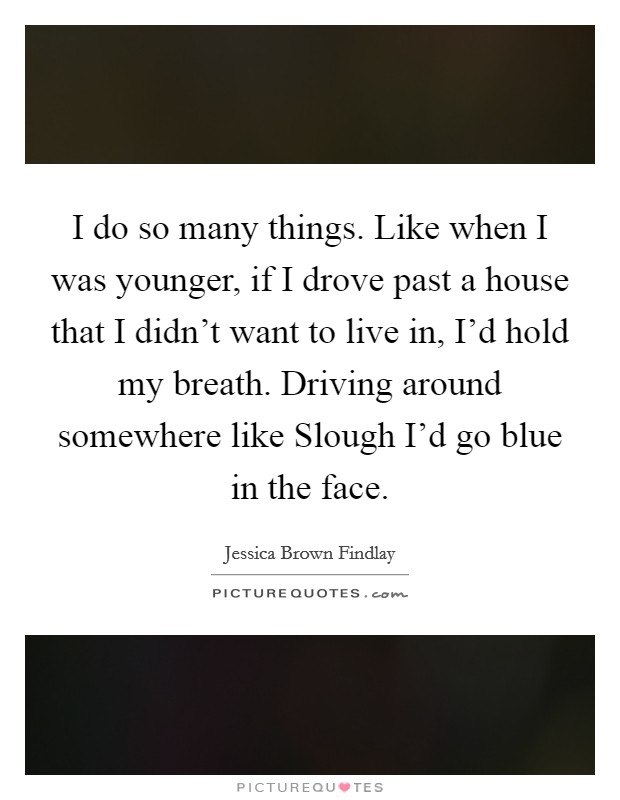 I do so many things. Like when I was younger, if I drove past a house that I didn't want to live in, I'd hold my breath. Driving around somewhere like Slough I'd go blue in the face Picture Quote #1