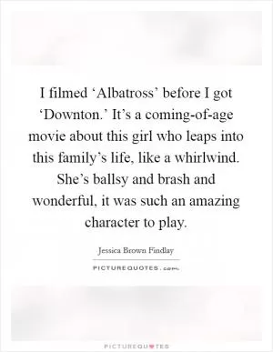 I filmed ‘Albatross’ before I got ‘Downton.’ It’s a coming-of-age movie about this girl who leaps into this family’s life, like a whirlwind. She’s ballsy and brash and wonderful, it was such an amazing character to play Picture Quote #1