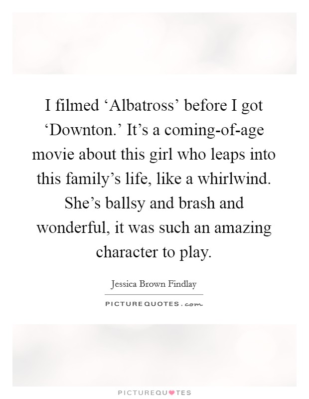 I filmed ‘Albatross' before I got ‘Downton.' It's a coming-of-age movie about this girl who leaps into this family's life, like a whirlwind. She's ballsy and brash and wonderful, it was such an amazing character to play Picture Quote #1