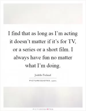 I find that as long as I’m acting it doesn’t matter if it’s for TV, or a series or a short film. I always have fun no matter what I’m doing Picture Quote #1