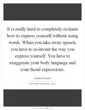 It is really hard to completely re-learn how to express yourself without using words. When you take away speech, you have to re-invent the way you express yourself. You have to exaggerate your body language and your facial expressions Picture Quote #1