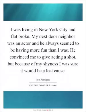 I was living in New York City and flat broke. My next door neighbor was an actor and he always seemed to be having more fun than I was. He convinced me to give acting a shot, but because of my shyness I was sure it would be a lost cause Picture Quote #1