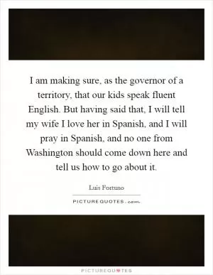 I am making sure, as the governor of a territory, that our kids speak fluent English. But having said that, I will tell my wife I love her in Spanish, and I will pray in Spanish, and no one from Washington should come down here and tell us how to go about it Picture Quote #1