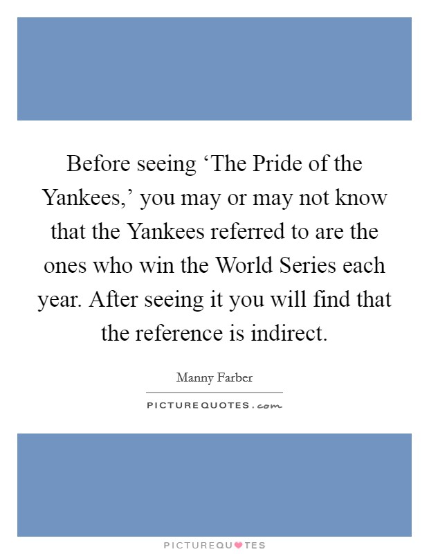 Before seeing ‘The Pride of the Yankees,' you may or may not know that the Yankees referred to are the ones who win the World Series each year. After seeing it you will find that the reference is indirect Picture Quote #1