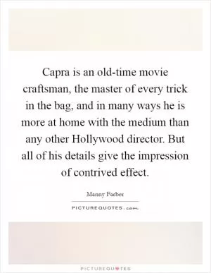 Capra is an old-time movie craftsman, the master of every trick in the bag, and in many ways he is more at home with the medium than any other Hollywood director. But all of his details give the impression of contrived effect Picture Quote #1
