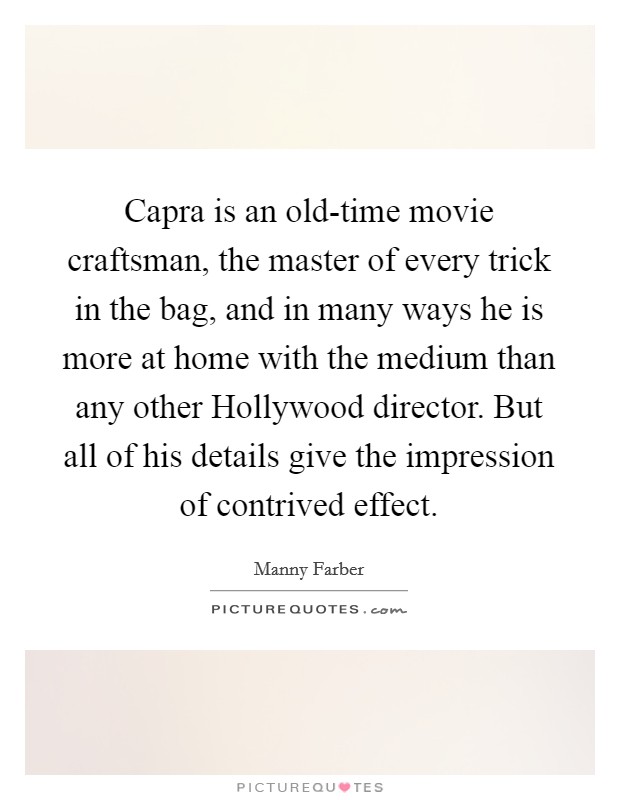 Capra is an old-time movie craftsman, the master of every trick in the bag, and in many ways he is more at home with the medium than any other Hollywood director. But all of his details give the impression of contrived effect Picture Quote #1
