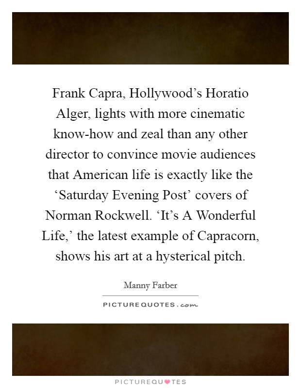 Frank Capra, Hollywood's Horatio Alger, lights with more cinematic know-how and zeal than any other director to convince movie audiences that American life is exactly like the ‘Saturday Evening Post' covers of Norman Rockwell. ‘It's A Wonderful Life,' the latest example of Capracorn, shows his art at a hysterical pitch Picture Quote #1