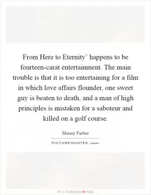 From Here to Eternity’ happens to be fourteen-carat entertainment. The main trouble is that it is too entertaining for a film in which love affairs flounder, one sweet guy is beaten to death, and a man of high principles is mistaken for a saboteur and killed on a golf course Picture Quote #1