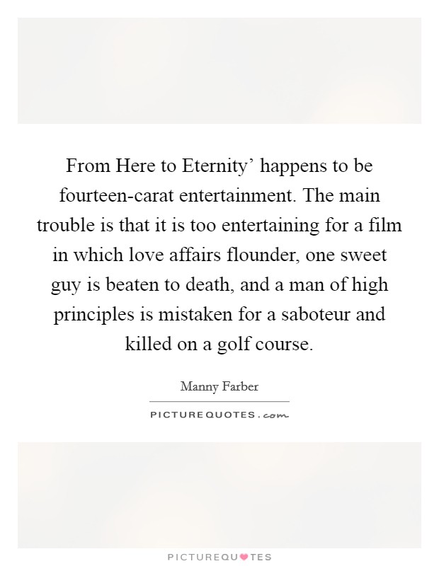 From Here to Eternity' happens to be fourteen-carat entertainment. The main trouble is that it is too entertaining for a film in which love affairs flounder, one sweet guy is beaten to death, and a man of high principles is mistaken for a saboteur and killed on a golf course Picture Quote #1