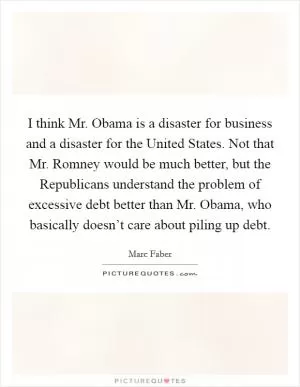 I think Mr. Obama is a disaster for business and a disaster for the United States. Not that Mr. Romney would be much better, but the Republicans understand the problem of excessive debt better than Mr. Obama, who basically doesn’t care about piling up debt Picture Quote #1