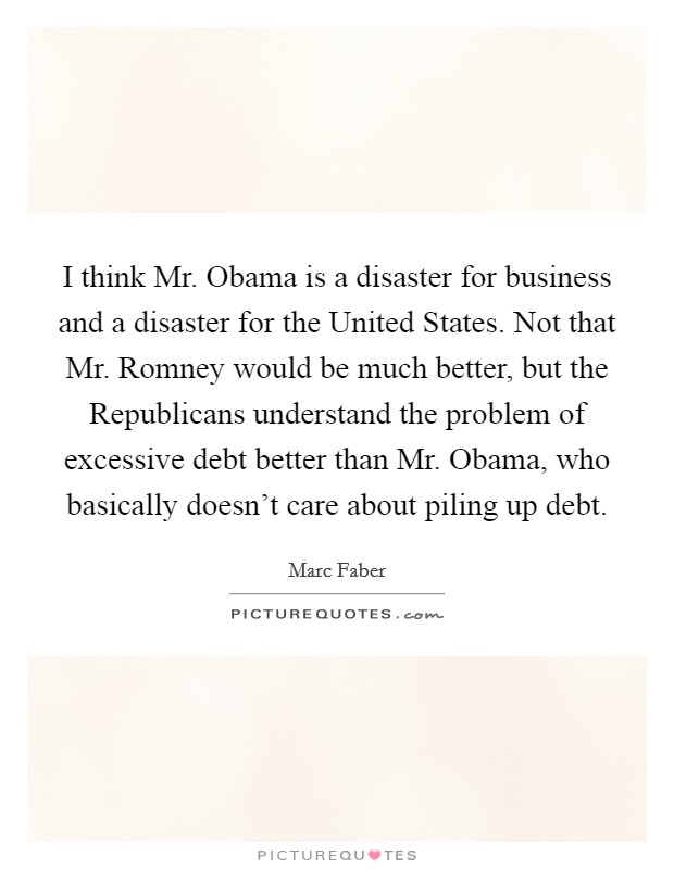 I think Mr. Obama is a disaster for business and a disaster for the United States. Not that Mr. Romney would be much better, but the Republicans understand the problem of excessive debt better than Mr. Obama, who basically doesn't care about piling up debt Picture Quote #1
