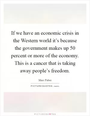 If we have an economic crisis in the Western world it’s because the government makes up 50 percent or more of the economy. This is a cancer that is taking away people’s freedom Picture Quote #1