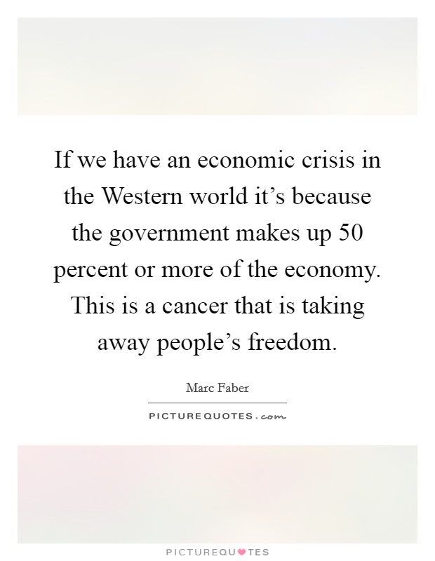 If we have an economic crisis in the Western world it's because the government makes up 50 percent or more of the economy. This is a cancer that is taking away people's freedom Picture Quote #1