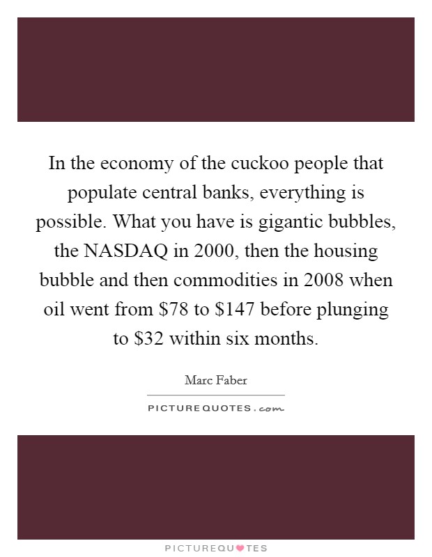 In the economy of the cuckoo people that populate central banks, everything is possible. What you have is gigantic bubbles, the NASDAQ in 2000, then the housing bubble and then commodities in 2008 when oil went from $78 to $147 before plunging to $32 within six months Picture Quote #1