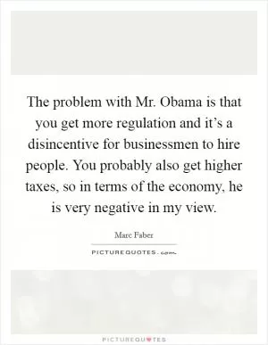 The problem with Mr. Obama is that you get more regulation and it’s a disincentive for businessmen to hire people. You probably also get higher taxes, so in terms of the economy, he is very negative in my view Picture Quote #1