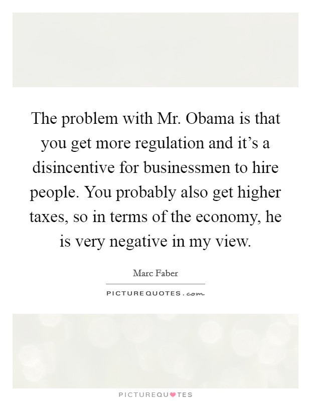 The problem with Mr. Obama is that you get more regulation and it's a disincentive for businessmen to hire people. You probably also get higher taxes, so in terms of the economy, he is very negative in my view Picture Quote #1