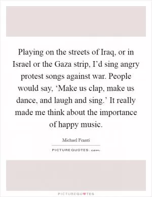 Playing on the streets of Iraq, or in Israel or the Gaza strip, I’d sing angry protest songs against war. People would say, ‘Make us clap, make us dance, and laugh and sing.’ It really made me think about the importance of happy music Picture Quote #1