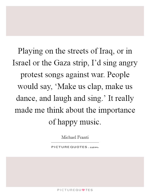 Playing on the streets of Iraq, or in Israel or the Gaza strip, I'd sing angry protest songs against war. People would say, ‘Make us clap, make us dance, and laugh and sing.' It really made me think about the importance of happy music Picture Quote #1