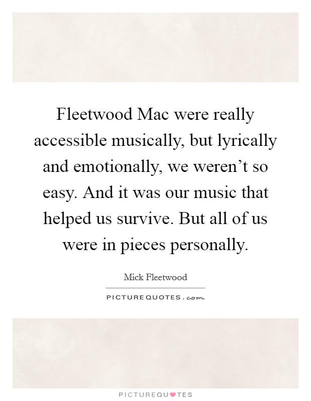 Fleetwood Mac were really accessible musically, but lyrically and emotionally, we weren't so easy. And it was our music that helped us survive. But all of us were in pieces personally Picture Quote #1