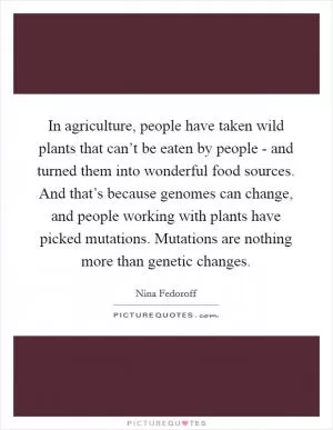 In agriculture, people have taken wild plants that can’t be eaten by people - and turned them into wonderful food sources. And that’s because genomes can change, and people working with plants have picked mutations. Mutations are nothing more than genetic changes Picture Quote #1