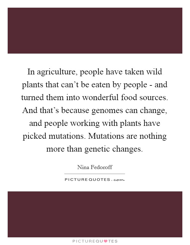 In agriculture, people have taken wild plants that can't be eaten by people - and turned them into wonderful food sources. And that's because genomes can change, and people working with plants have picked mutations. Mutations are nothing more than genetic changes Picture Quote #1