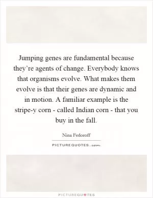 Jumping genes are fundamental because they’re agents of change. Everybody knows that organisms evolve. What makes them evolve is that their genes are dynamic and in motion. A familiar example is the stripe-y corn - called Indian corn - that you buy in the fall Picture Quote #1