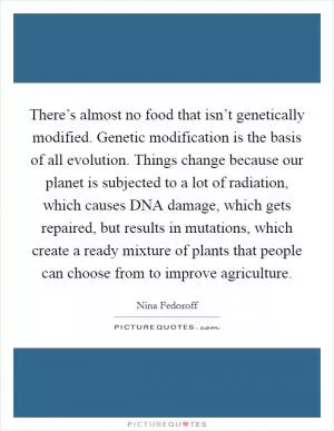 There’s almost no food that isn’t genetically modified. Genetic modification is the basis of all evolution. Things change because our planet is subjected to a lot of radiation, which causes DNA damage, which gets repaired, but results in mutations, which create a ready mixture of plants that people can choose from to improve agriculture Picture Quote #1