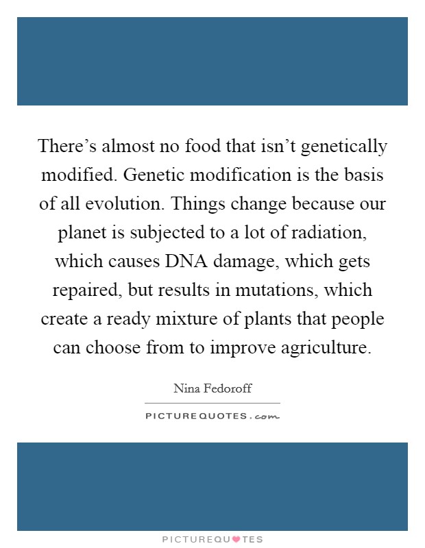 There's almost no food that isn't genetically modified. Genetic modification is the basis of all evolution. Things change because our planet is subjected to a lot of radiation, which causes DNA damage, which gets repaired, but results in mutations, which create a ready mixture of plants that people can choose from to improve agriculture Picture Quote #1