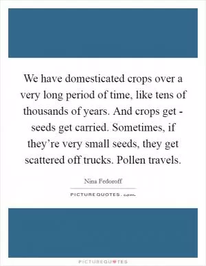 We have domesticated crops over a very long period of time, like tens of thousands of years. And crops get - seeds get carried. Sometimes, if they’re very small seeds, they get scattered off trucks. Pollen travels Picture Quote #1