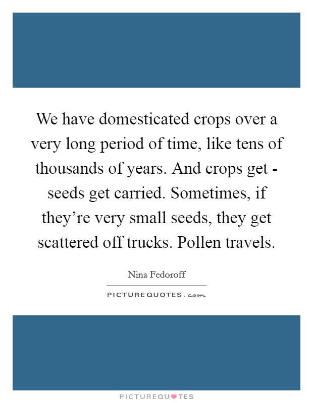 We have domesticated crops over a very long period of time, like tens of thousands of years. And crops get - seeds get carried. Sometimes, if they're very small seeds, they get scattered off trucks. Pollen travels Picture Quote #1