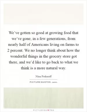 We’ve gotten so good at growing food that we’ve gone, in a few generations, from nearly half of Americans living on farms to 2 percent. We no longer think about how the wonderful things in the grocery store got there, and we’d like to go back to what we think is a more natural way Picture Quote #1