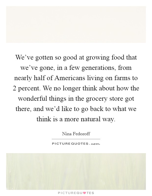 We've gotten so good at growing food that we've gone, in a few generations, from nearly half of Americans living on farms to 2 percent. We no longer think about how the wonderful things in the grocery store got there, and we'd like to go back to what we think is a more natural way Picture Quote #1
