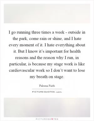 I go running three times a week - outside in the park, come rain or shine, and I hate every moment of it. I hate everything about it. But I know it’s important for health reasons and the reason why I run, in particular, is because my stage work is like cardiovascular work so I don’t want to lose my breath on stage Picture Quote #1