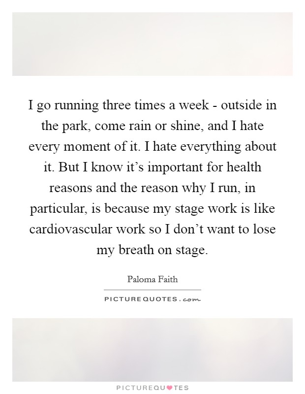 I go running three times a week - outside in the park, come rain or shine, and I hate every moment of it. I hate everything about it. But I know it's important for health reasons and the reason why I run, in particular, is because my stage work is like cardiovascular work so I don't want to lose my breath on stage Picture Quote #1
