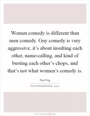 Women comedy is different than men comedy. Guy comedy is very aggressive, it’s about insulting each other, name-calling, and kind of busting each other’s chops, and that’s not what women’s comedy is Picture Quote #1