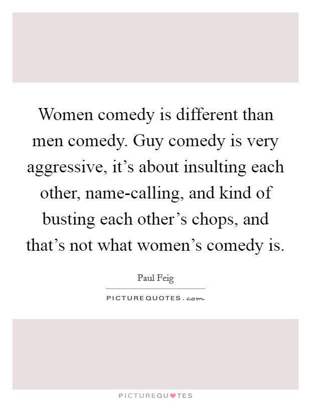 Women comedy is different than men comedy. Guy comedy is very aggressive, it's about insulting each other, name-calling, and kind of busting each other's chops, and that's not what women's comedy is Picture Quote #1