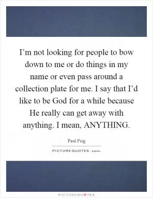 I’m not looking for people to bow down to me or do things in my name or even pass around a collection plate for me. I say that I’d like to be God for a while because He really can get away with anything. I mean, ANYTHING Picture Quote #1