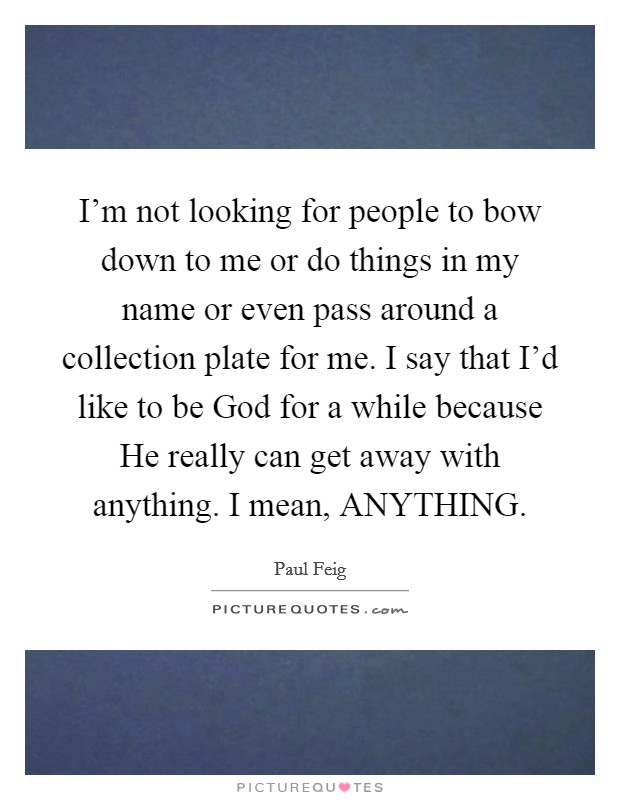I'm not looking for people to bow down to me or do things in my name or even pass around a collection plate for me. I say that I'd like to be God for a while because He really can get away with anything. I mean, ANYTHING Picture Quote #1
