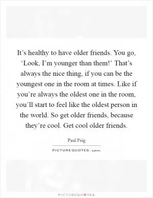 It’s healthy to have older friends. You go, ‘Look, I’m younger than them!’ That’s always the nice thing, if you can be the youngest one in the room at times. Like if you’re always the oldest one in the room, you’ll start to feel like the oldest person in the world. So get older friends, because they’re cool. Get cool older friends Picture Quote #1