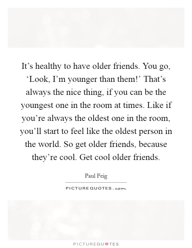 It's healthy to have older friends. You go, ‘Look, I'm younger than them!' That's always the nice thing, if you can be the youngest one in the room at times. Like if you're always the oldest one in the room, you'll start to feel like the oldest person in the world. So get older friends, because they're cool. Get cool older friends Picture Quote #1