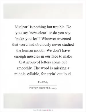 Nuclear’ is nothing but trouble. Do you say ‘new-clear’ or do you say ‘nuke-you-ler’? Whoever invented that word had obviously never studied the human mouth. We don’t have enough muscles in our face to make that group of letters come out smoothly. The word is missing a middle syllable, for cryin’ out loud Picture Quote #1