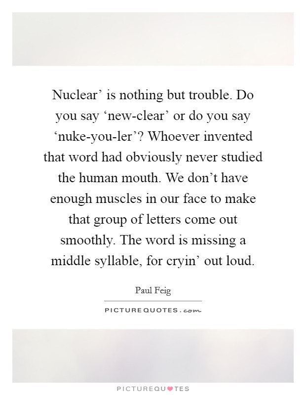 Nuclear' is nothing but trouble. Do you say ‘new-clear' or do you say ‘nuke-you-ler'? Whoever invented that word had obviously never studied the human mouth. We don't have enough muscles in our face to make that group of letters come out smoothly. The word is missing a middle syllable, for cryin' out loud Picture Quote #1