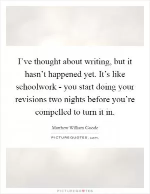 I’ve thought about writing, but it hasn’t happened yet. It’s like schoolwork - you start doing your revisions two nights before you’re compelled to turn it in Picture Quote #1